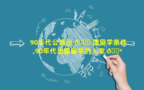 90年代公派出 🐎 国留学条件,90年代出国留学的人家 🐺 庭背景